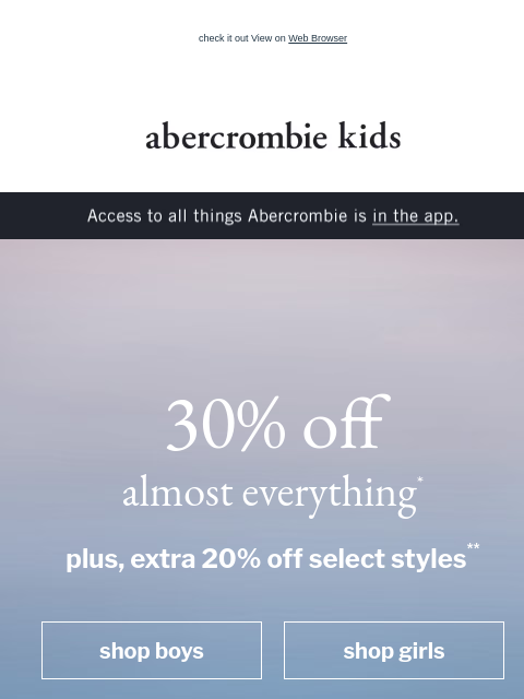 check it out View on Web Browser abercrombie kids Access to all things Abercrombie is in the app. 30% off almost everything* plus, extra 20% off select styles** shop boys shop girls going sailing shop