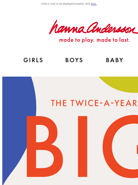 This only happens twice a year… If this e-mail is not displayed properly, click here. Hanna Andersson | made to play. made to last. Shop girls clothes. Shop boys clothes. Shop baby clothes. Shop new