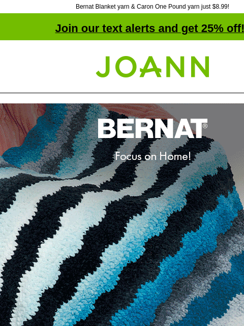 Bernat Blanket yarn & Caron One Pound yarn just $8.99! Join our text alerts and get 25% off! † Joann.com® Bernat and Caron: Focus on home! Brighten up your space! $8.99. Shop Now! Bernat. Shop Now!