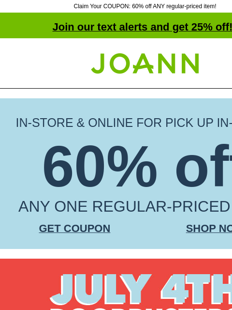 Claim Your COUPON: 60% off ANY regular-priced item! Join our text alerts and get 25% off! † Joann.com® IN-STORE & ONLINE FOR PICK UP IN-STORE 60% off ANY ONE REGULAR-PRICED ITEM GET COUPON SHOP NOW