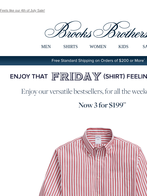 Feels like our 4th of July Sale! View in web browser Brooks Brothers MEN SHIRTS WOMEN KIDS SALE Free Standard Shipping on Orders of $200 or More* Enjoy That Friday Shirt Feeling Every Day Enjoy our