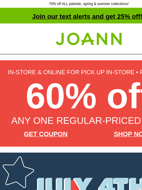 70% off ALL patriotic, spring & summer collections! Join our text alerts and get 25% off! † Joann.com® IN-STORE & ONLINE FOR PICK UP IN-STORE • FINAL DAY 60% off ANY ONE REGULAR-PRICED ITEM GET