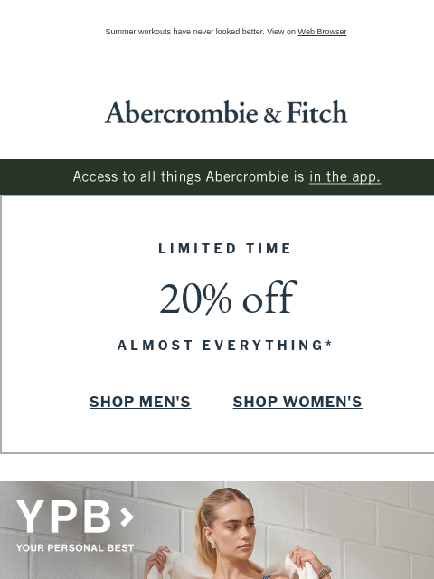 Summer workouts have never looked better. View on Web Browser Abercrombie & Fitch Access to all things Abercrombie is in the app. LIMITED TIME 20% off ALMOST EVERYTHING* SHOP MEN'S SHOP