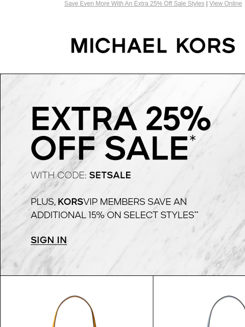 Save Even More With An Extra 25% Off Sale Styles | View Online MICHAEL KORS EXTRA 25% OFF SALE* WITH CODE: SETSALE PLUS, KORSVIP MEMBERS SAVE AN ADDITIONAL 15% ON SELECT STYLES** SIGN IN SHOP ALL SALE