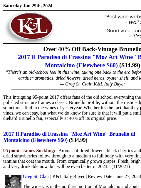 Old-school profile with modern polish and poise... Saturday Jun 29th, 2024 View in Browser KL-emailheader.png Over 40% Off Back-Vintage Brunello 2017 Il Paradiso di Frassina "Moz Art Wine"