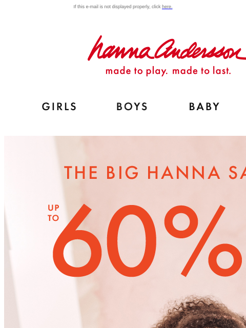 Styles and sizes going fast! If this e-mail is not displayed properly, click here. Hanna Andersson | made to play. made to last. Shop girls clothes. Shop boys clothes. Shop baby clothes. Shop new