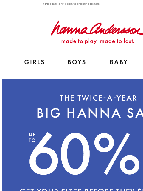 Shop Hanna Sale! If this e-mail is not displayed properly, click here. Hanna Andersson | made to play. made to last. Shop girls clothes. Shop boys clothes. Shop baby clothes. Shop new arrivals. THE