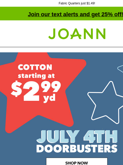 Fabric Quarters just $1.49! Join our text alerts and get 25% off! † Joann.com® Cotton starting at $2.99 yard. July 4th Doorbusters. SHOP NOW DOORBUSTER Fabric Quarters Excludes holiday themed Fabric