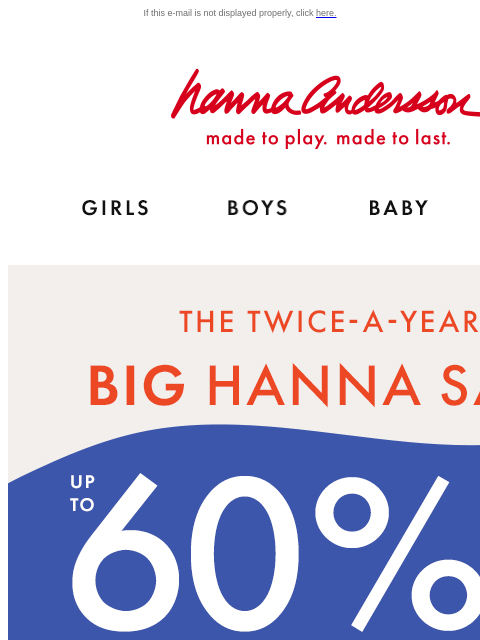 Hurry! Your fave styles and sizes are going fast! If this e-mail is not displayed properly, click here. Hanna Andersson | made to play. made to last. Shop girls clothes. Shop boys clothes. Shop baby