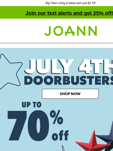 Big Twist Living & Value yarn just $2.79! Join our text alerts and get 25% off! † Joann.com® July 4th Doorbusters! Up to 60% off. Shop Now! FABRIC SEWING MACHINES YARN SEASONAL DECOR STORAGE BEADS