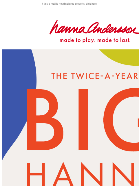 Shop your made-to-last faves If this e-mail is not displayed properly, click here. Hanna Andersson | made to play. made to last. THE TWICE-A-YEAR | THE BIG HANNA SALE | UP TO 60% OFF SHOP GIRLS SHOP