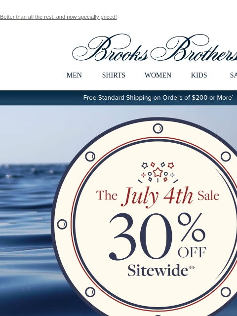 Better than all the rest, and now specially priced! View in web browser Brooks Brothers MEN SHIRTS WOMEN KIDS SALE Free Standard Shipping on Orders of $200 or More* The July 4th Sale 30% Off Sitewide