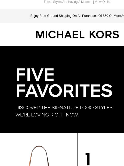 These Styles Are Having A Moment | View Online Enjoy Free Ground Shipping On All Purchases Of $50 Or More.** MICHAEL KORS FIVE FAVORITES DISCOVER THE SIGNATURE LOGO STYLES WE'RE LOVING RIGHT NOW.