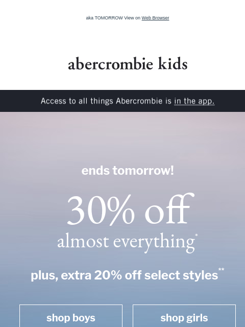 aka TOMORROW View on Web Browser abercrombie kids Access to all things Abercrombie is in the app. ends tomorrow! 30% off almost everything* plus, extra 20% off select styles** shop boys shop girls cute