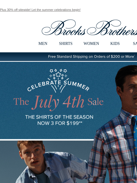 Plus 30% off sitewide! Let the summer celebrations begin! View in web browser Brooks Brothers MEN SHIRTS WOMEN KIDS SALE Free Standard Shipping on Orders of $200 or More* Celebrate Summer The July 4th