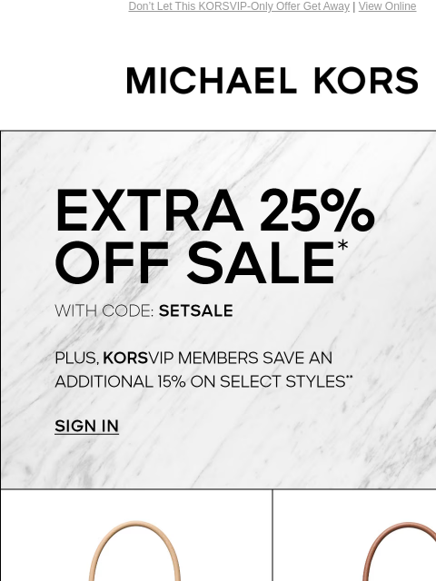 Don't Let This KORSVIP-Only Offer Get Away | View Online MICHAEL KORS EXTRA 25% OFF SALE* WITH CODE: SETSALE PLUS, KORSVIP MEMBERS SAVE AN ADDITIONAL 15% ON SELECT STYLES** SIGN IN IMAGE IMAGE