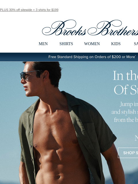 PLUS 30% off sitewide + 3 shirts for $199 View in web browser Brooks Brothers MEN SHIRTS WOMEN KIDS SALE Free Standard Shipping on Orders of $200 or More* In the Swim of Summer Jump into classic trunks