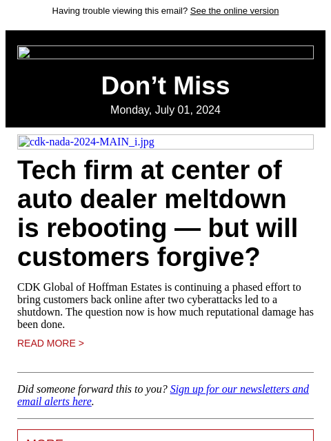 Having trouble viewing this email? See the online version Don't Miss Monday, July 01, 2024 cdk-nada-2024-MAIN_i.jpg Tech firm at center of auto dealer meltdown is rebooting — but will customers