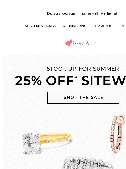 We still have the perfect summer pieces Decisions, decisions… might as well have them all ENGAGEMENT RINGS WEDDING RINGS DIAMONDS FINE JEWELRY James Allen Stock Up For Summer 25% Off* Sitewide SHOP THE