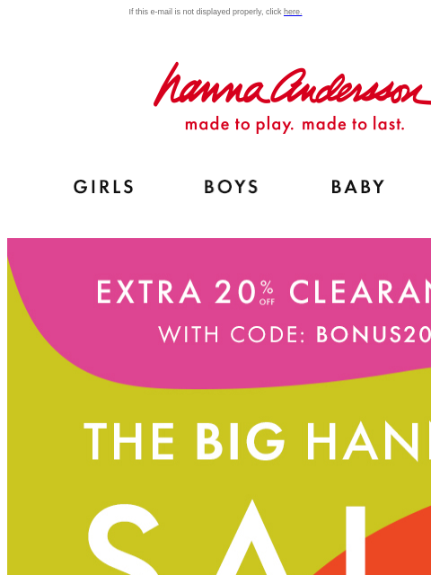 Hanna Sale just keeps getting better... If this e-mail is not displayed properly, click here. Hanna Andersson | made to play. made to last. Shop girls clothes. Shop boys clothes. Shop baby clothes.