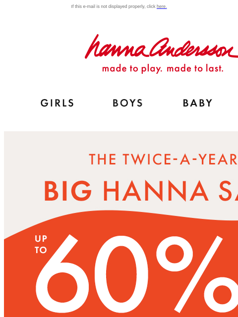 This only happens 2x a year! If this e-mail is not displayed properly, click here. Hanna Andersson | made to play. made to last. Shop girls clothes. Shop boys clothes. Shop baby clothes. Shop new