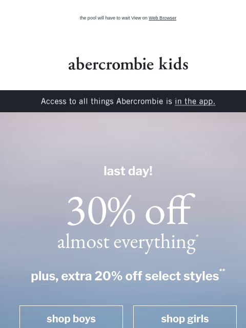 the pool will have to wait View on Web Browser abercrombie kids Access to all things Abercrombie is in the app. last day! 30% off almost everything* plus, extra 20% off select styles** shop boys shop