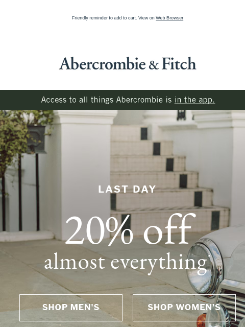 Friendly reminder to add to cart. View on Web Browser Abercrombie & Fitch Access to all things Abercrombie is in the app. LAST DAY 20% off almost everything* SHOP MEN'S SHOP WOMEN'S