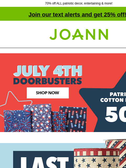 70% off ALL patriotic decor, entertaining & more! Join our text alerts and get 25% off! † Joann.com® 50% off Patriotic Cotton Fabrics. July 4th Doorbusters. Shop Now. Last Chance. Up to 70% off