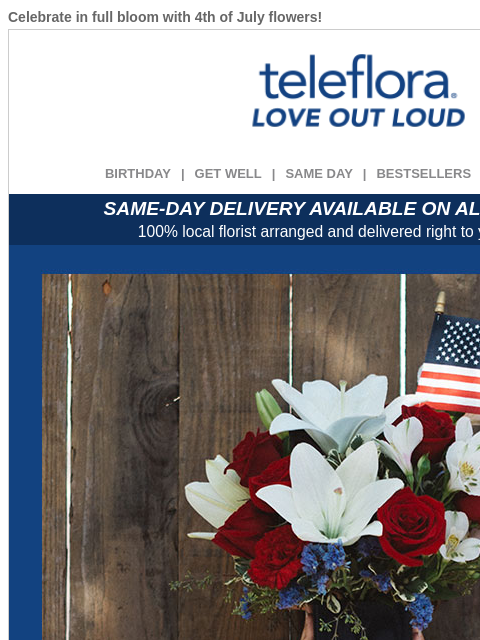 Celebrate in full bloom with 4th of July flowers! View in browser ‌ teleflora BIRTHDAY | GET WELL | SAME DAY | BESTSELLERS | DEAL OF THE DAY SAME-DAY DELIVERY AVAILABLE ON ALL BOUQUETS! 100% local