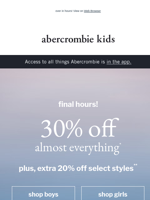 over in hours! View on Web Browser abercrombie kids Access to all things Abercrombie is in the app. final hours! 30% off almost everything* plus, extra 20% off select styles** shop boys shop girls boys