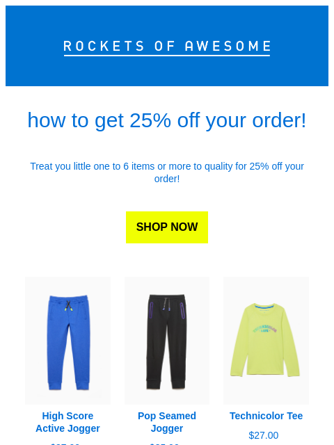 Rockets of Awesome how to get 25% off your order! Treat you little one to 6 items or more to quality for 25% off your order! SHOP NOW Image of High Score Active Jogger High Score Active Jogger $37.00