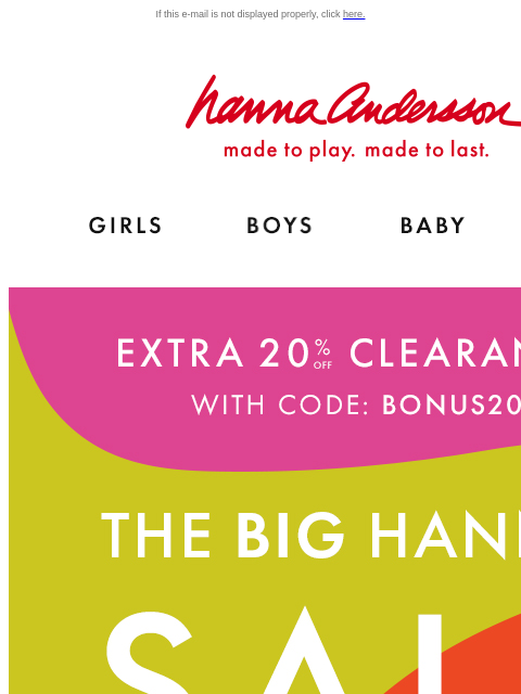 Hanna Sale keeps getting better If this e-mail is not displayed properly, click here. Hanna Andersson | made to play. made to last. Shop girls clothes. Shop boys clothes. Shop baby clothes. Shop new