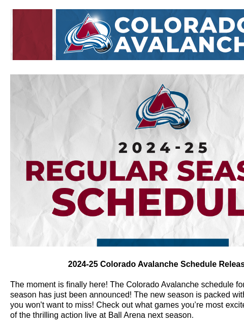 The moment is finally here! The Colorado Avalanche schedule for the 2024-25 season has just been announced! CA_generic_header.png 2024-25 Colorado Avalanche Schedule Released! 2024-25 Colorado