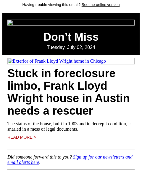 Having trouble viewing this email? See the online version Don't Miss Tuesday, July 02, 2024 Exterior of Frank Lloyd Wright home in Chicago Stuck in foreclosure limbo, Frank Lloyd Wright house in