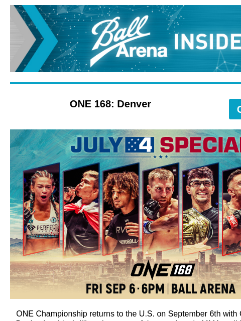 Special 4th of July Offers – ONE 168 & Elevation Worship Ball Arena Insiders ONE 168: Denver GET TICKETS ONE168 July 4 Special ONE Championship returns to the US on September 6th with ONE 168: