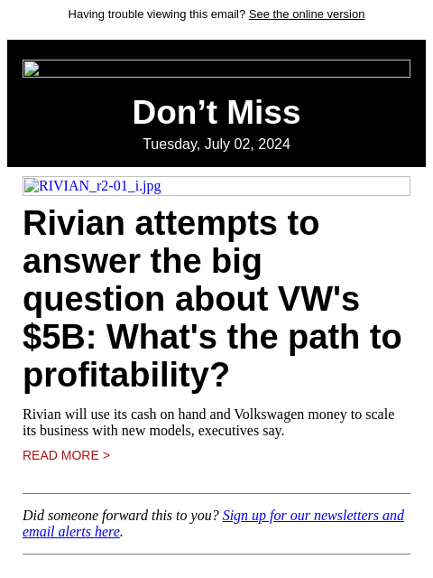 Having trouble viewing this email? See the online version Don't Miss Tuesday, July 02, 2024 RIVIAN_r2-01_i.jpg Rivian attempts to answer the big question about VW's $5B: What's the path to