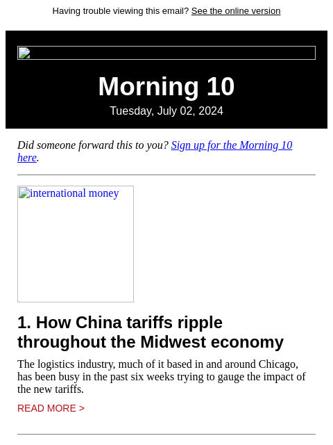 Having trouble viewing this email? See the online version Morning 10 Tuesday, July 02, 2024 Did someone forward this to you? Sign up for the Morning 10 here. international money 1. How China tariffs