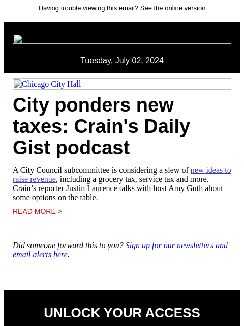 Having trouble viewing this email? See the online version Tuesday, July 02, 2024 Chicago City Hall City ponders new taxes: Crain's Daily Gist podcast A City Council subcommittee is considering a