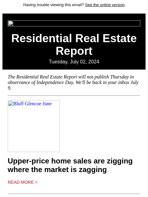 Having trouble viewing this email? See the online version Residential Real Estate Report Tuesday, July 02, 2024 The Residential Real Estate Report will not publish Thursday in observance of