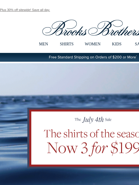 Plus 30% off sitewide! Save all day. View in web browser Brooks Brothers MEN SHIRTS WOMEN KIDS SALE Free Standard Shipping on Orders of $200 or More* The July 4th Sale THe shirts of the season Now 3