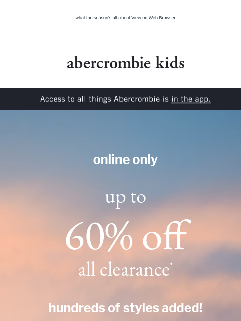 what the season's all about View on Web Browser abercrombie kids Access to all things Abercrombie is in the app. online only up to 60% off all clearance* hundreds of styles added! shop boys shop