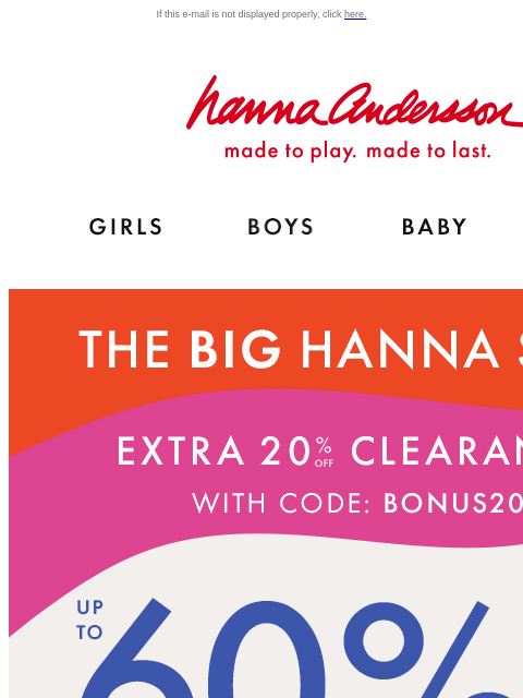 On top of up to 60% off! If this e-mail is not displayed properly, click here. Hanna Andersson | made to play. made to last. Shop girls clothes. Shop boys clothes. Shop baby clothes. Shop new arrivals.