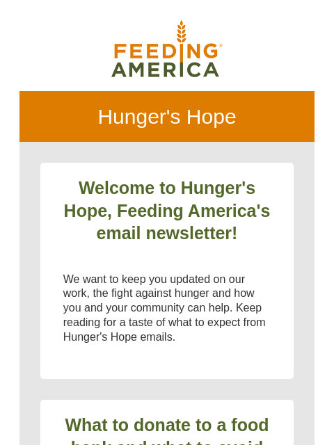 Your first edition of our monthly newsletter! | Feeding America. Hunger's Hope Welcome to Hunger's Hope, Feeding America's email newsletter! We want to keep you updated on our work, the