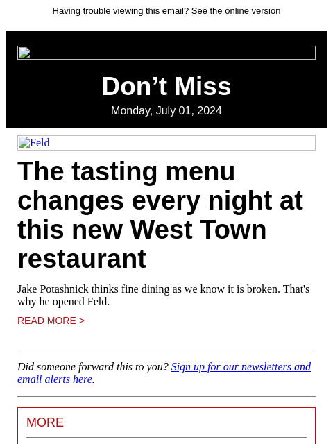 Having trouble viewing this email? See the online version Don't Miss Monday, July 01, 2024 Feld The tasting menu changes every night at this new West Town restaurant Jake Potashnick thinks fine