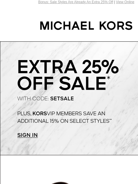 Bonus: Sale Styles Are Already An Extra 25% Off | View Online MICHAEL KORS EXTRA 25% OFF SALE* WITH CODE: SETSALE PLUS, KORSVIP MEMBERS SAVE AN ADDITIONAL 15% ON SELECT STYLES** SIGN IN SHOP ALL SALE