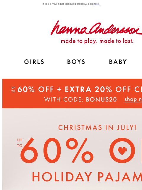 Up to 60% off holiday PJs! 4 DAYS ONLY If this e-mail is not displayed properly, click here. Hanna Andersson | made to play. made to last. Shop girls clothes. Shop boys clothes. Shop baby clothes. Shop