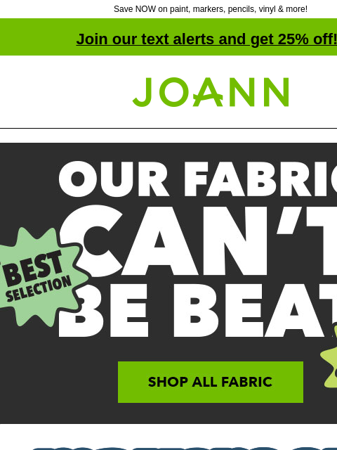 Save NOW on paint, markers, pencils, vinyl & more! Join our text alerts and get 25% off! † Joann.com® Our Fabric Can't Be Beat. SHOP ALL FABRIC. make room. Art Supplies starting at 69¢.