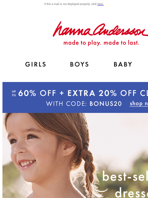 Up to 60% off + EXTRA 20% off HANNA SALE If this e-mail is not displayed properly, click here. Hanna Andersson | made to play. made to last. Shop girls clothes. Shop boys clothes. Shop baby clothes.