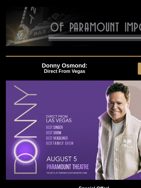 Ms. Pat, Donny Osmond, and more upcoming shows! Donny Osmond: Direct From Vegas GET TICKETS Donny Osmond Special Offer! Donny Osmond - Direct From Vegas Monday, August 5 at 8:00PM Unlock 40% Off on