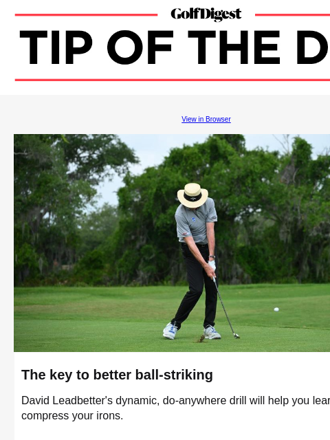 This do-anywhere drill will boost your ball-striking GolfDigest View in Browser David Leadbetter The key to better ball-striking David Leadbetter's dynamic, do-anywhere drill will help you learn to